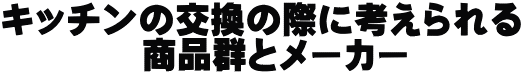 キッチンの交換の際に考えられる 　　　　商品群とメーカー