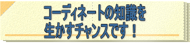 コーディネートの知識を 生かすチャンスです！